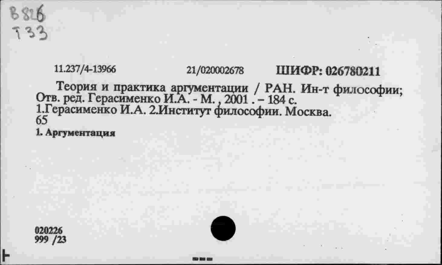 ﻿М’4
1УЬ
11.237/4-13966	21/020002678 ШИФР: 026780211
Теория и практика аргументации / РАН. Ин-т философии-Отв. ред. Герасименко И.А. - М. 2001. - 184 с.
1.Герасименко И.А. 2.Институт философии. Москва.
65
1. Аргументация
020226
999 /23